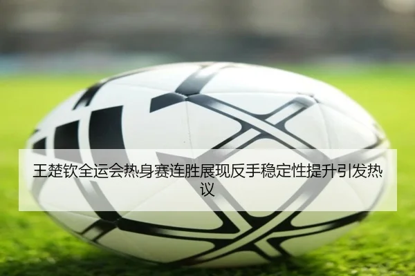 王楚钦全运会热身赛连胜展现反手稳定性提升引发热议（WANBOTIYU）